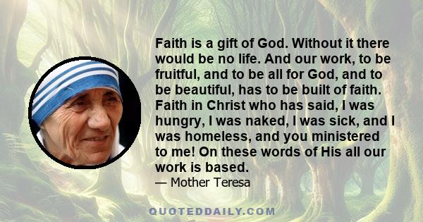 Faith is a gift of God. Without it there would be no life. And our work, to be fruitful, and to be all for God, and to be beautiful, has to be built of faith. Faith in Christ who has said, I was hungry, I was naked, I