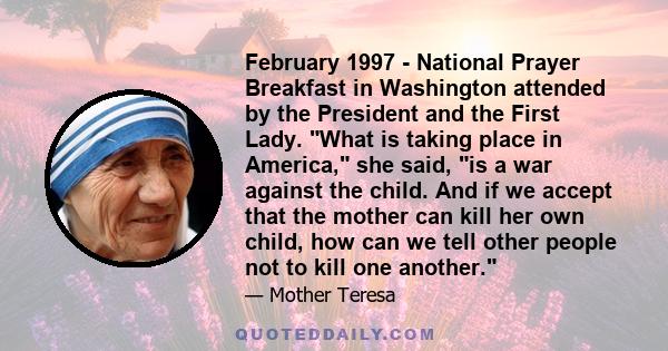 February 1997 - National Prayer Breakfast in Washington attended by the President and the First Lady. What is taking place in America, she said, is a war against the child. And if we accept that the mother can kill her