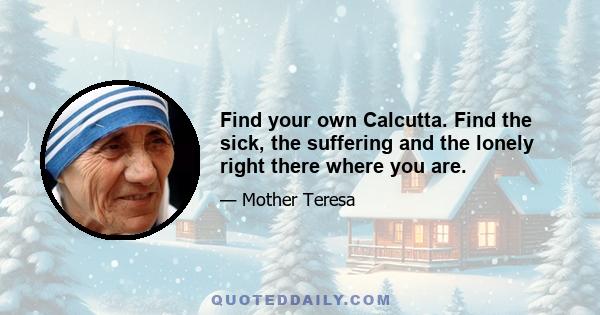 Find your own Calcutta. Find the sick, the suffering and the lonely right there where you are.