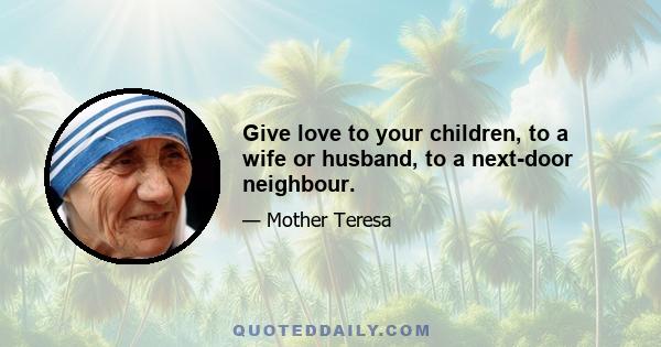 Give love to your children, to a wife or husband, to a next-door neighbour.