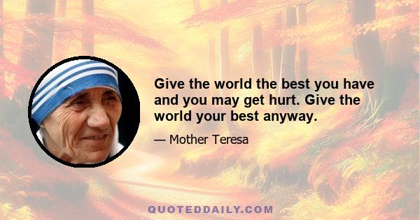 Give the world the best you have and you may get hurt. Give the world your best anyway.