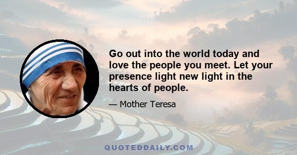 Go out into the world today and love the people you meet. Let your presence light new light in the hearts of people.