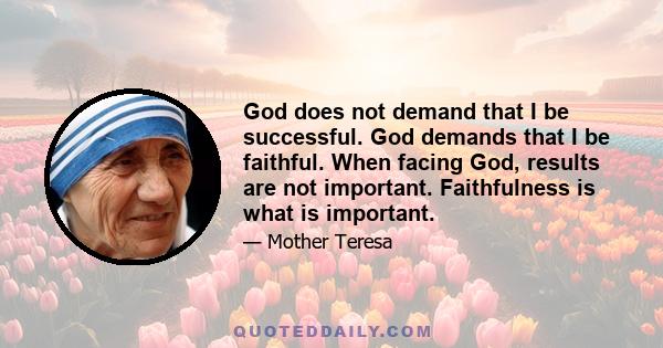 God does not demand that I be successful. God demands that I be faithful. When facing God, results are not important. Faithfulness is what is important.