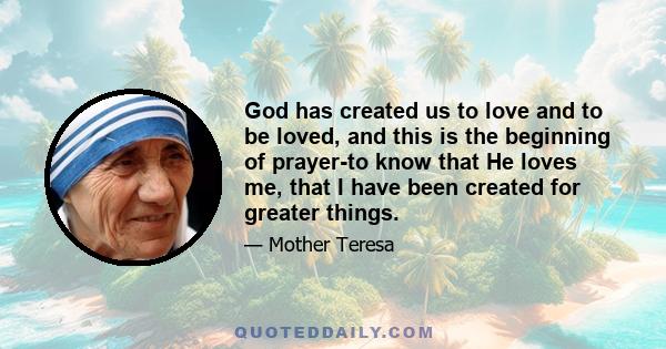 God has created us to love and to be loved, and this is the beginning of prayer-to know that He loves me, that I have been created for greater things.