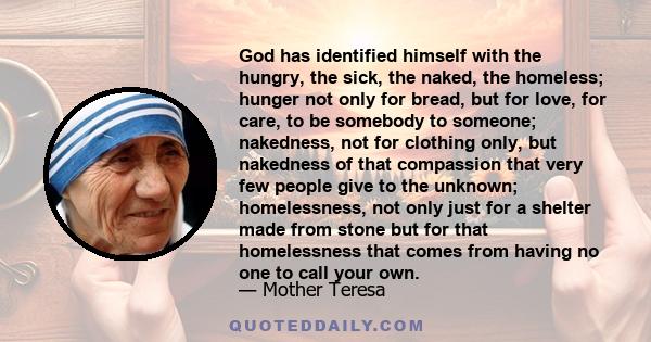 God has identified himself with the hungry, the sick, the naked, the homeless; hunger not only for bread, but for love, for care, to be somebody to someone; nakedness, not for clothing only, but nakedness of that