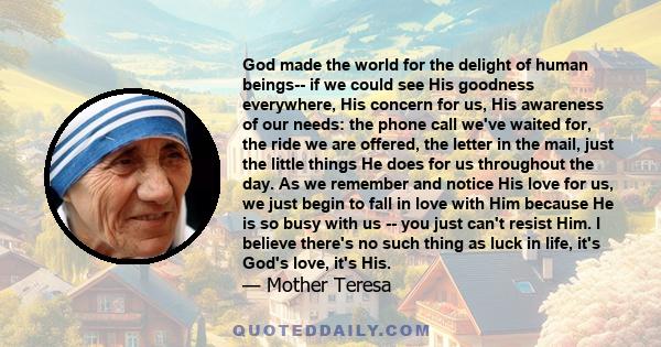 God made the world for the delight of human beings-- if we could see His goodness everywhere, His concern for us, His awareness of our needs: the phone call we've waited for, the ride we are offered, the letter in the