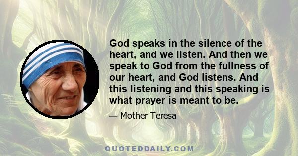 God speaks in the silence of the heart, and we listen. And then we speak to God from the fullness of our heart, and God listens. And this listening and this speaking is what prayer is meant to be.