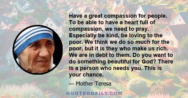 Have a great compassion for people. To be able to have a heart full of compassion, we need to pray. Especially be kind, be loving to the poor. We think we do so much for the poor, but it is they who make us rich. We are 