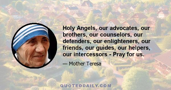 Holy Angels, our advocates, our brothers, our counselors, our defenders, our enlighteners, our friends, our guides, our helpers, our intercessors - Pray for us.