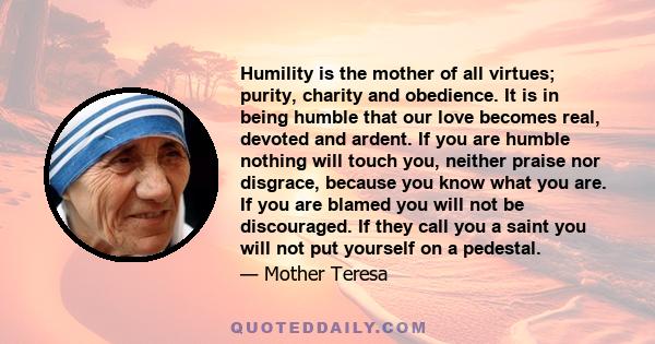 Humility is the mother of all virtues; purity, charity and obedience. It is in being humble that our love becomes real, devoted and ardent. If you are humble nothing will touch you, neither praise nor disgrace, because