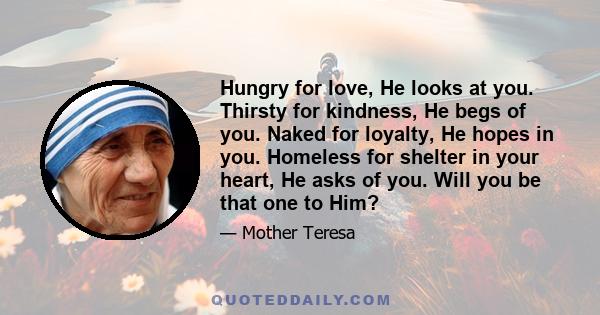 Hungry for love, He looks at you. Thirsty for kindness, He begs of you. Naked for loyalty, He hopes in you. Homeless for shelter in your heart, He asks of you. Will you be that one to Him?