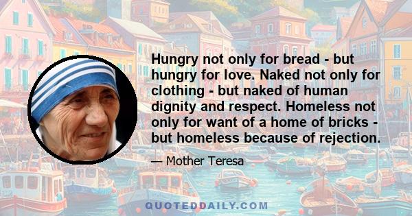 Hungry not only for bread - but hungry for love. Naked not only for clothing - but naked of human dignity and respect. Homeless not only for want of a home of bricks - but homeless because of rejection.