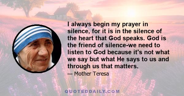 I always begin my prayer in silence, for it is in the silence of the heart that God speaks. God is the friend of silence-we need to listen to God because it's not what we say but what He says to us and through us that