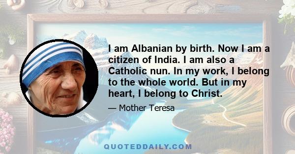 I am Albanian by birth. Now I am a citizen of India. I am also a Catholic nun. In my work, I belong to the whole world. But in my heart, I belong to Christ.