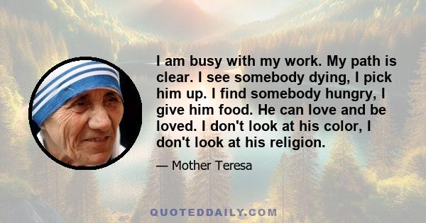 I am busy with my work. My path is clear. I see somebody dying, I pick him up. I find somebody hungry, I give him food. He can love and be loved. I don't look at his color, I don't look at his religion.