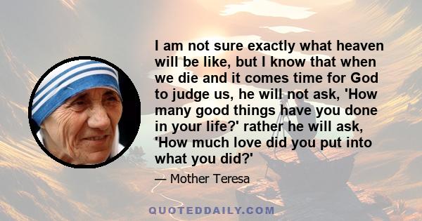 I am not sure exactly what heaven will be like, but I know that when we die and it comes time for God to judge us, he will not ask, 'How many good things have you done in your life?' rather he will ask, 'How much love