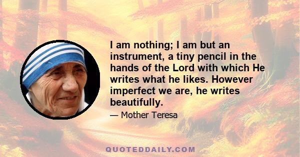 I am nothing; I am but an instrument, a tiny pencil in the hands of the Lord with which He writes what he likes. However imperfect we are, he writes beautifully.