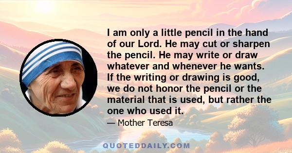 I am only a little pencil in the hand of our Lord. He may cut or sharpen the pencil. He may write or draw whatever and whenever he wants. If the writing or drawing is good, we do not honor the pencil or the material