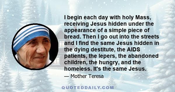 I begin each day with holy Mass, receiving Jesus hidden under the appearance of a simple piece of bread. Then I go out into the streets and I find the same Jesus hidden in the dying destitute, the AIDS patients, the