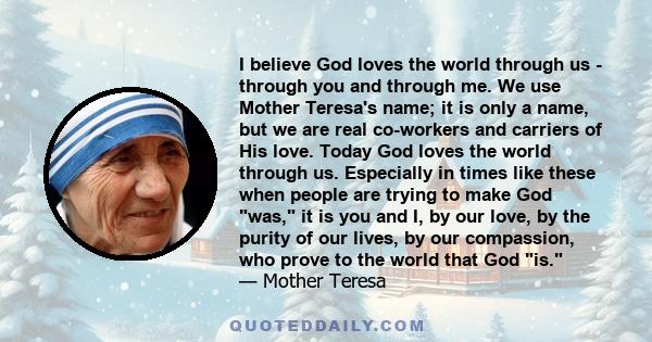 I believe God loves the world through us - through you and through me. We use Mother Teresa's name; it is only a name, but we are real co-workers and carriers of His love. Today God loves the world through us.