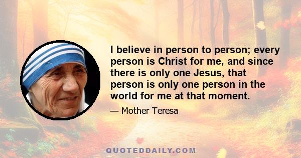 I believe in person to person; every person is Christ for me, and since there is only one Jesus, that person is only one person in the world for me at that moment.