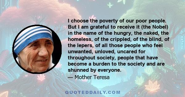 I choose the poverty of our poor people. But I am grateful to receive it (the Nobel) in the name of the hungry, the naked, the homeless, of the crippled, of the blind, of the lepers, of all those people who feel