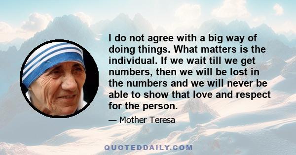 I do not agree with a big way of doing things. What matters is the individual. If we wait till we get numbers, then we will be lost in the numbers and we will never be able to show that love and respect for the person.