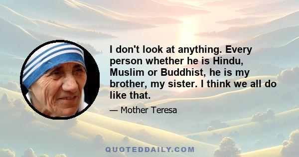 I don't look at anything. Every person whether he is Hindu, Muslim or Buddhist, he is my brother, my sister. I think we all do like that.