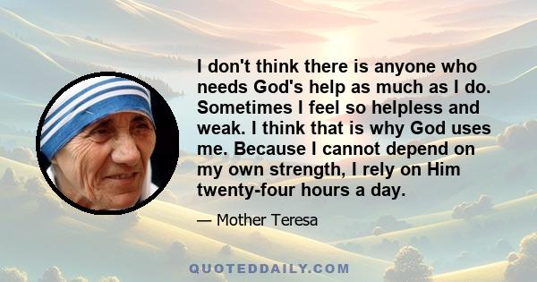 I don't think there is anyone who needs God's help as much as I do. Sometimes I feel so helpless and weak. I think that is why God uses me. Because I cannot depend on my own strength, I rely on Him twenty-four hours a