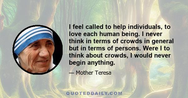 I feel called to help individuals, to love each human being. I never think in terms of crowds in general but in terms of persons. Were I to think about crowds, I would never begin anything.