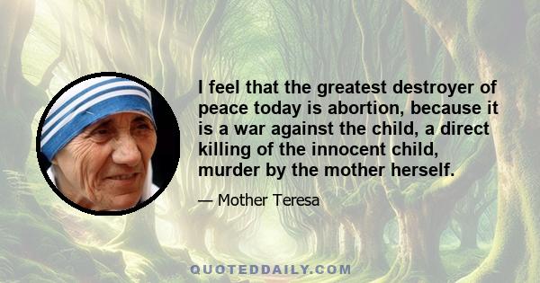 I feel that the greatest destroyer of peace today is abortion, because it is a war against the child, a direct killing of the innocent child, murder by the mother herself.