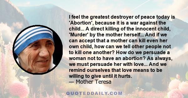 I feel the greatest destroyer of peace today is 'Abortion', because it is a war against the child... A direct killing of the innocent child, 'Murder' by the mother herself... And if we can accept that a mother can kill