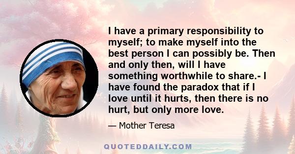 I have a primary responsibility to myself; to make myself into the best person I can possibly be. Then and only then, will I have something worthwhile to share.- I have found the paradox that if I love until it hurts,