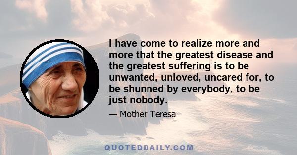 I have come to realize more and more that the greatest disease and the greatest suffering is to be unwanted, unloved, uncared for, to be shunned by everybody, to be just nobody.