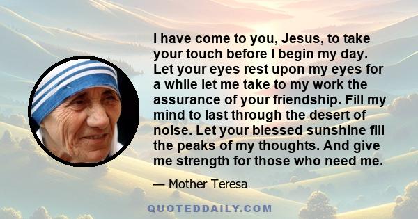 I have come to you, Jesus, to take your touch before I begin my day. Let your eyes rest upon my eyes for a while let me take to my work the assurance of your friendship. Fill my mind to last through the desert of noise. 