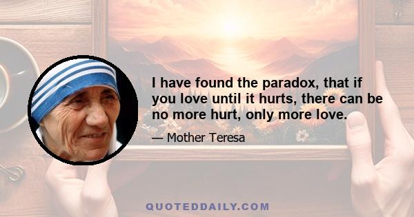 I have found the paradox, that if you love until it hurts, there can be no more hurt, only more love.