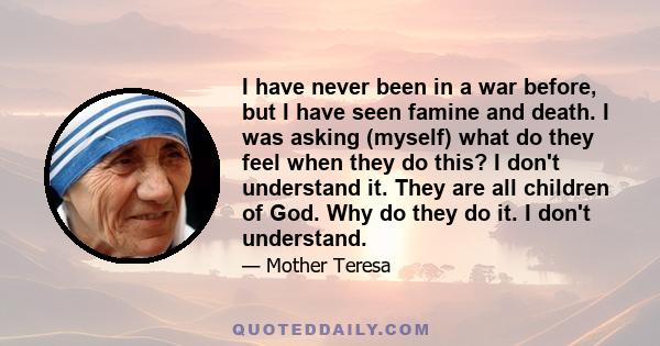 I have never been in a war before, but I have seen famine and death. I was asking (myself) what do they feel when they do this? I don't understand it. They are all children of God. Why do they do it. I don't understand.