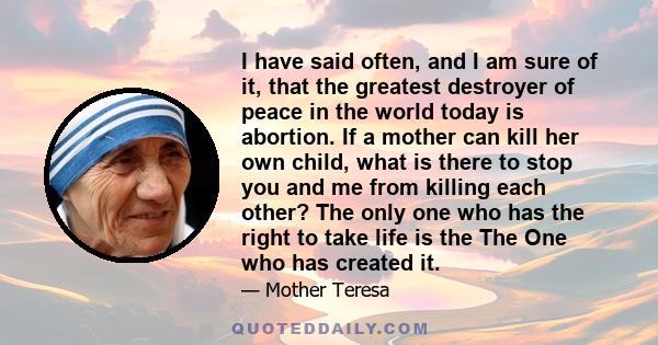 I have said often, and I am sure of it, that the greatest destroyer of peace in the world today is abortion. If a mother can kill her own child, what is there to stop you and me from killing each other? The only one who 