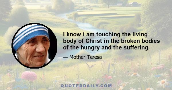 I know i am touching the living body of Christ in the broken bodies of the hungry and the suffering.