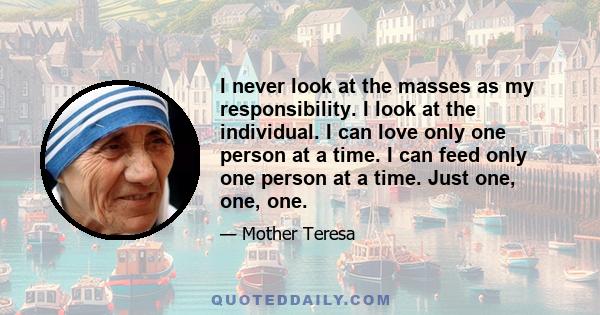 I never look at the masses as my responsibility. I look at the individual. I can love only one person at a time. I can feed only one person at a time. Just one, one, one.