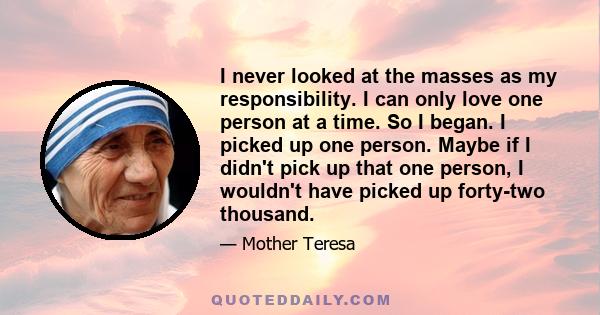 I never looked at the masses as my responsibility. I can only love one person at a time. So I began. I picked up one person. Maybe if I didn't pick up that one person, I wouldn't have picked up forty-two thousand.