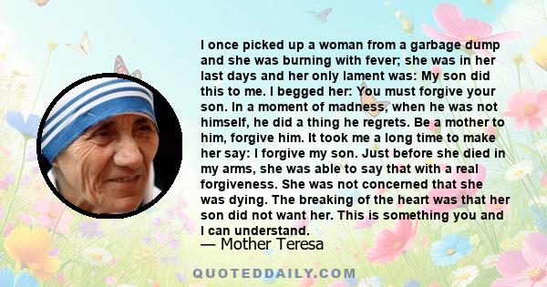 I once picked up a woman from a garbage dump and she was burning with fever; she was in her last days and her only lament was: My son did this to me. I begged her: You must forgive your son. In a moment of madness, when 