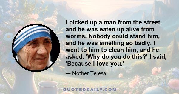 I picked up a man from the street, and he was eaten up alive from worms. Nobody could stand him, and he was smelling so badly. I went to him to clean him, and he asked, 'Why do you do this?' I said, 'Because I love you.'