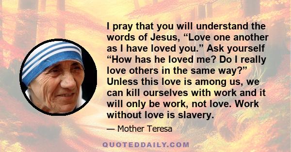 I pray that you will understand the words of Jesus, “Love one another as I have loved you.” Ask yourself “How has he loved me? Do I really love others in the same way?” Unless this love is among us, we can kill