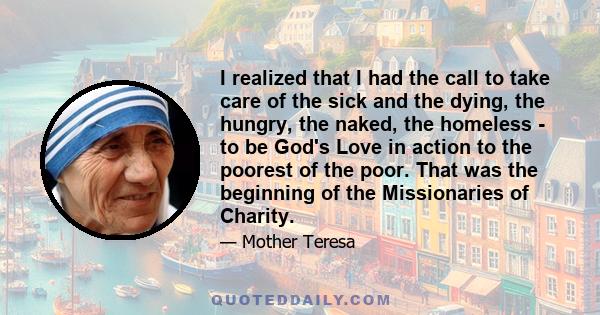 I realized that I had the call to take care of the sick and the dying, the hungry, the naked, the homeless - to be God's Love in action to the poorest of the poor. That was the beginning of the Missionaries of Charity.