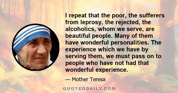 I repeat that the poor, the sufferers from leprosy, the rejected, the alcoholics, whom we serve, are beautiful people. Many of them have wonderful personalities. The experience which we have by serving them, we must