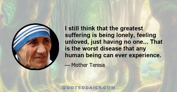 I still think that the greatest suffering is being lonely, feeling unloved, just having no one... That is the worst disease that any human being can ever experience.