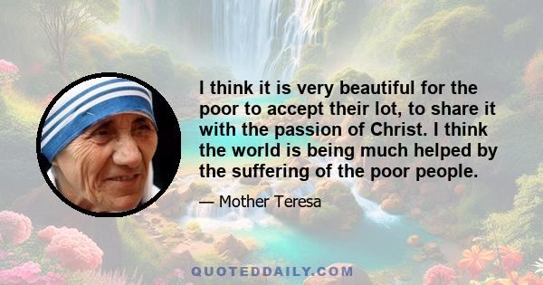 I think it is very beautiful for the poor to accept their lot, to share it with the passion of Christ. I think the world is being much helped by the suffering of the poor people.