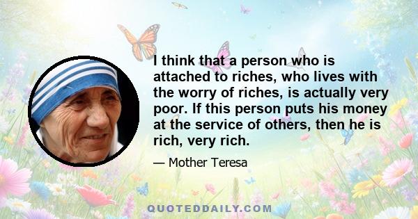 I think that a person who is attached to riches, who lives with the worry of riches, is actually very poor. If this person puts his money at the service of others, then he is rich, very rich.