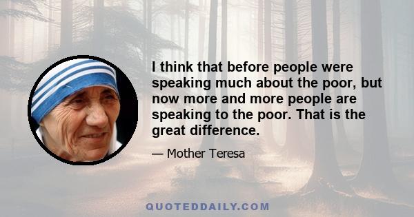 I think that before people were speaking much about the poor, but now more and more people are speaking to the poor. That is the great difference.